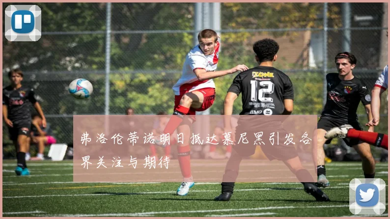 弗洛伦蒂诺明日抵达慕尼黑引发各界关注与期待