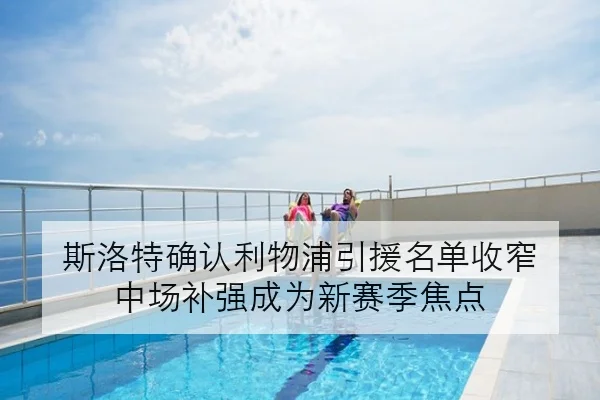 斯洛特确认利物浦引援名单收窄 中场补强成为新赛季焦点