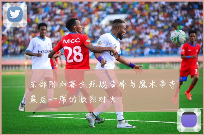 东部附加赛生死战黄蜂与魔术争夺最后一席的激烈对决