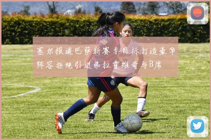 塞尔报道巴萨新赛季目标打造豪华阵容拒绝引进弗拉霍维奇与B席