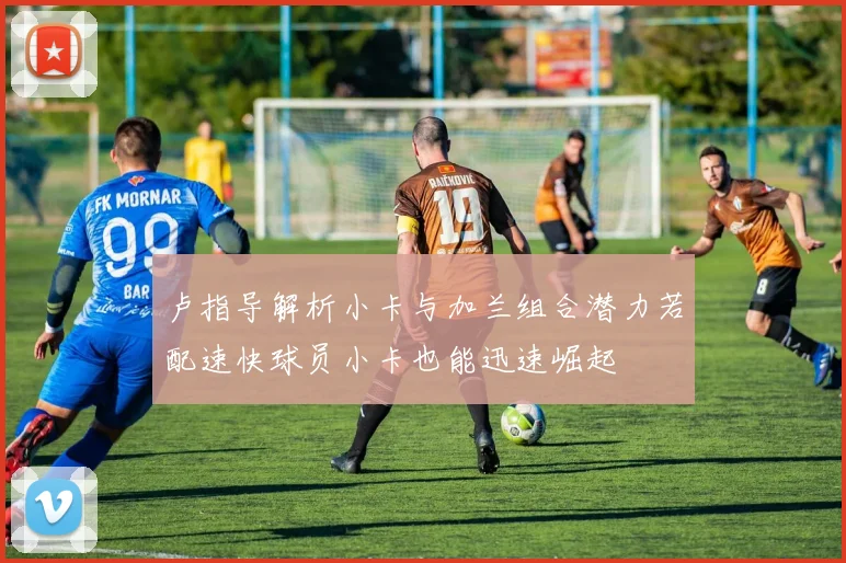 卢指导解析小卡与加兰组合潜力若配速快球员小卡也能迅速崛起