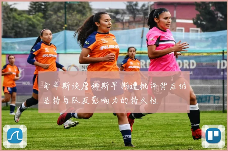 考辛斯谈詹姆斯早期遭批评背后的坚持与队友影响力的持久性