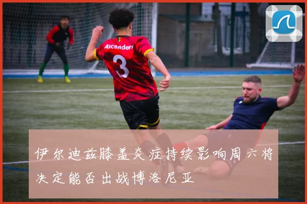 伊尔迪兹膝盖炎症持续影响周六将决定能否出战博洛尼亚