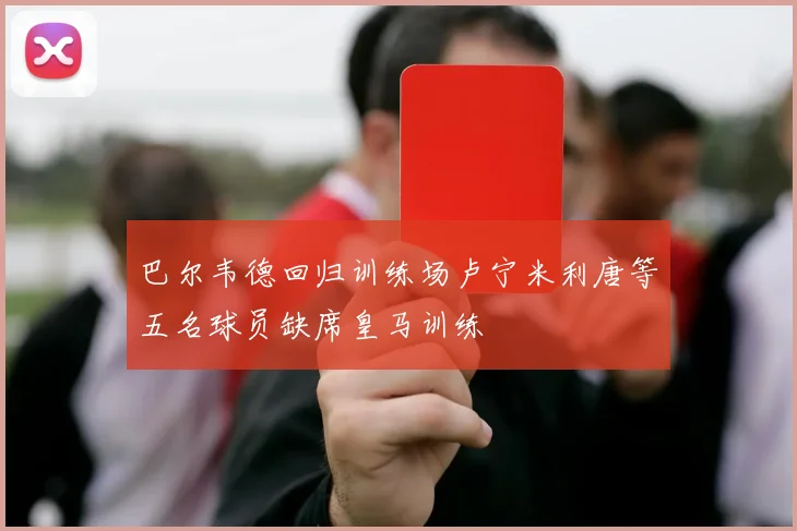 巴尔韦德回归训练场卢宁米利唐等五名球员缺席皇马训练