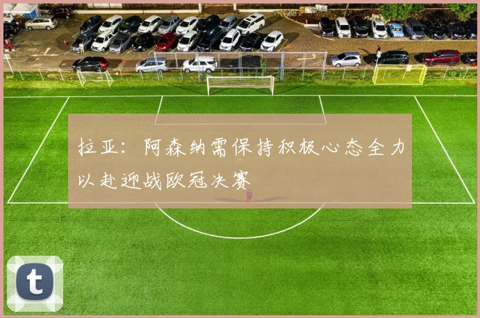 拉亚：阿森纳需保持积极心态全力以赴迎战欧冠决赛