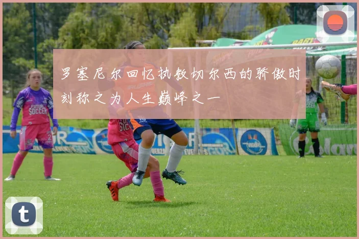 罗塞尼尔回忆执教切尔西的骄傲时刻称之为人生巅峰之一