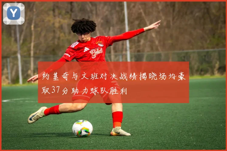 约基奇与文班对决战绩揭晓场均豪取37分助力球队胜利