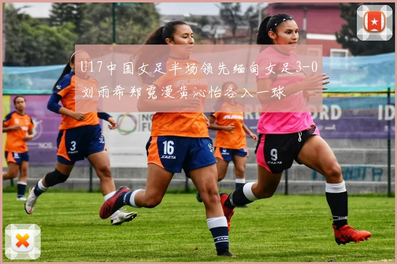 U17中国女足半场领先缅甸女足3-0刘雨希郑霓漫黄沁怡各入一球