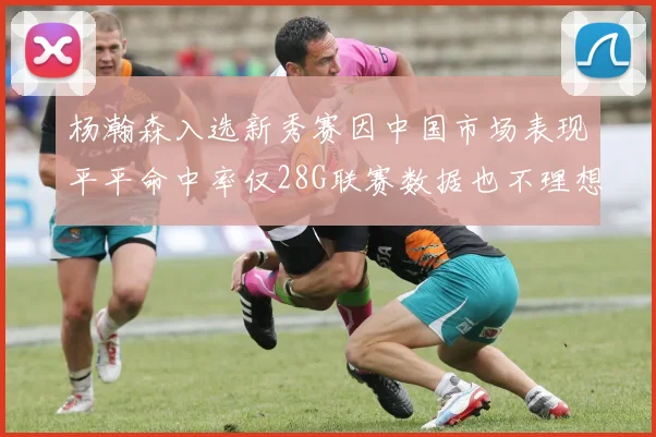 杨瀚森入选新秀赛因中国市场表现平平命中率仅28G联赛数据也不理想
